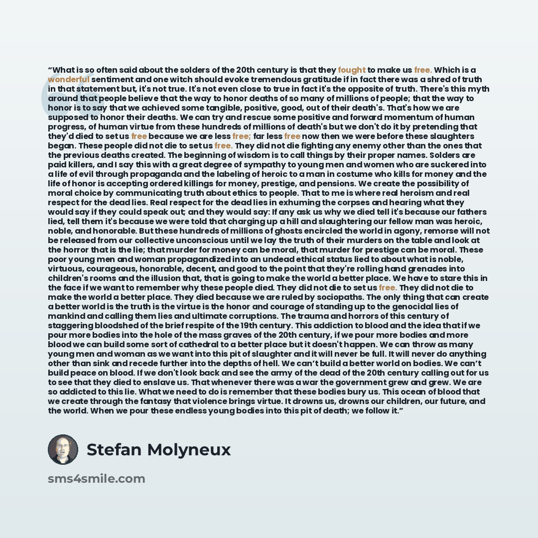 “What is so often said about the solders of the 20th century is that they fought to make us free. Which is a wonderful sentiment and one witch should evoke tremendous gratitude if in fact there was a shred of truth in that statement but, it's not true. It's not even close to true in fact it's the…” quote by Stefan Molyneux