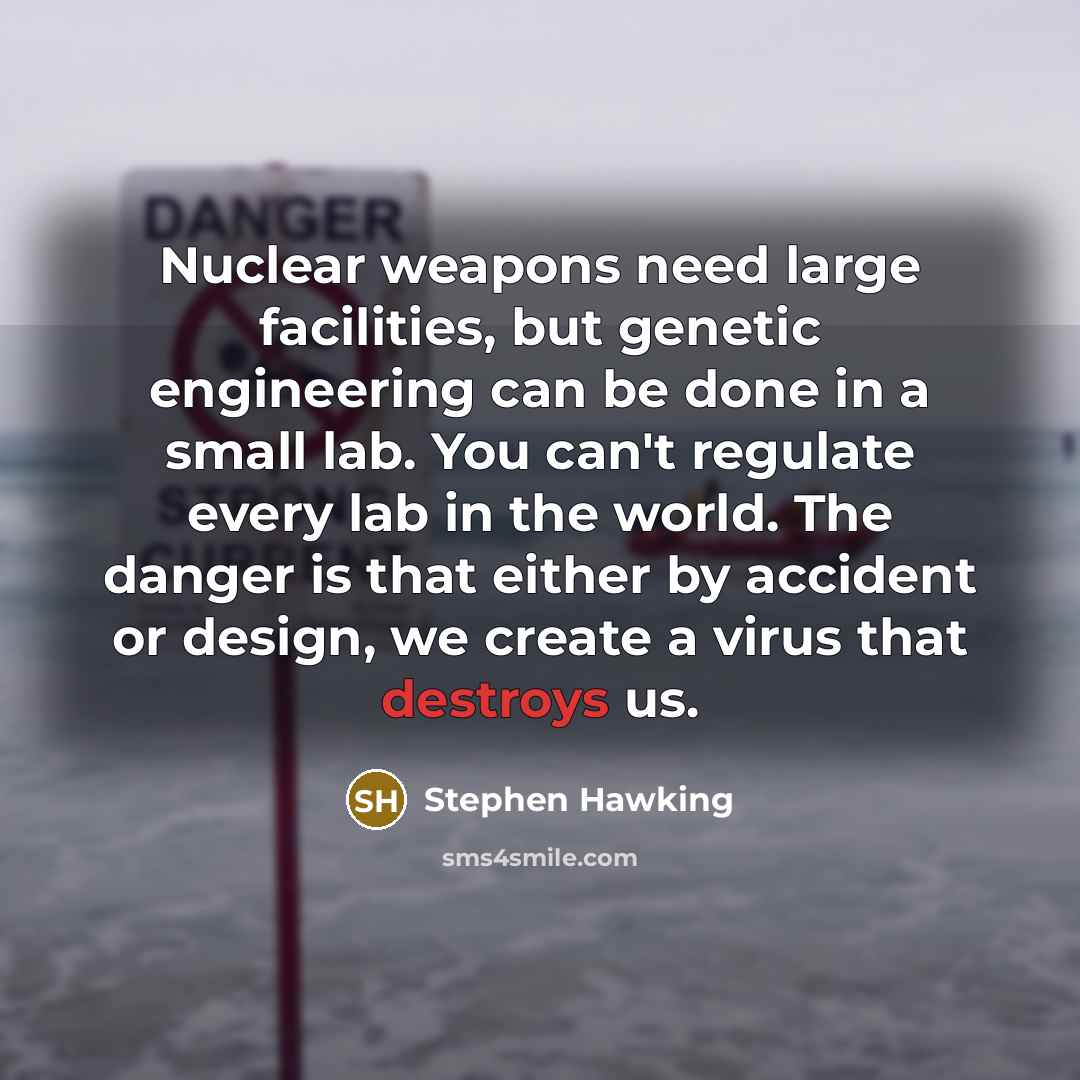 “Nuclear weapons need large facilities, but genetic engineering can be done in a small lab. You can't regulate every lab in the world. The danger is that either by accident or design, we create a virus that destroys us.” quote by Stephen Hawking