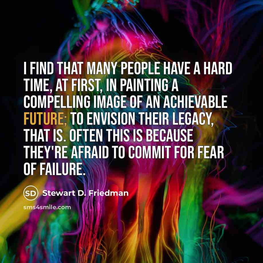 “I find that many people have a hard time, at first, in painting a compelling image of an achievable future; to envision their legacy, that is. Often this is because they're afraid to commit for fear of failure.” quote by Stewart D. Friedman