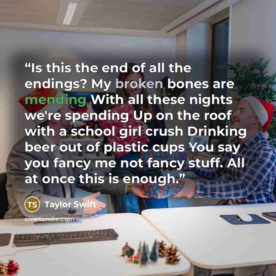 “Is this the end of all the endings? My broken bones are mending With all these nights we're spending Up on the roof with a school girl crush Drinking beer out of plastic cups You say you fancy me not fancy stuff. All at once this is enough.” quote by Taylor Swift