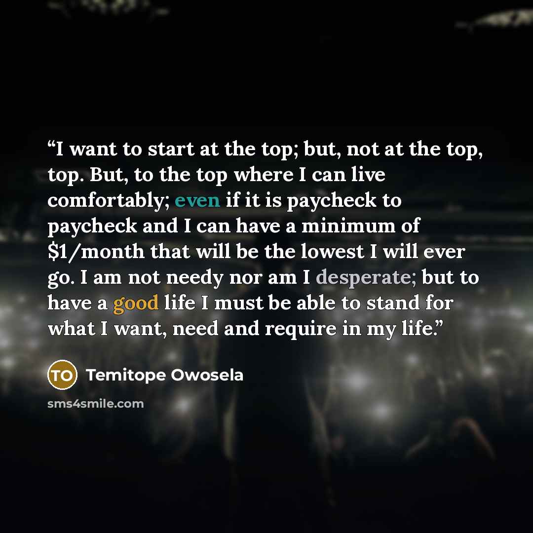 “I want to start at the top; but, not at the top, top. But, to the top where I can live comfortably; even if it is paycheck to paycheck and I can have a minimum of $1/month that will be the lowest I will ever go. I am not needy nor am I desperate; but to have a good life I must be able to stand for…” quote by Temitope Owosela