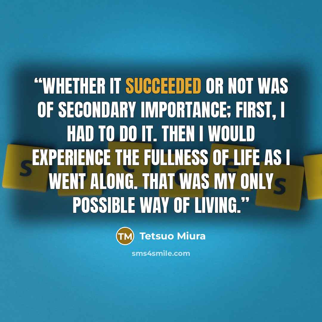 “Whether it succeeded or not was of secondary importance; first, I had to do it. Then I would experience the fullness of life as I went along. That was my only possible way of living.” quote by Tetsuo Miura