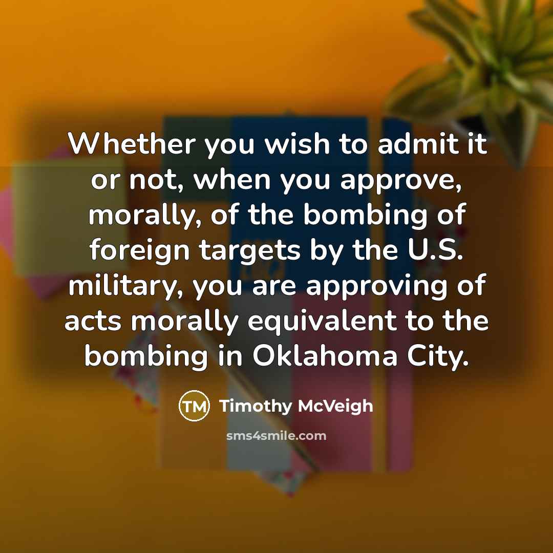 “Whether you wish to admit it or not, when you approve, morally, of the bombing of foreign targets by the U.S. military, you are approving of acts morally equivalent to the bombing in Oklahoma City.” quote by Timothy McVeigh