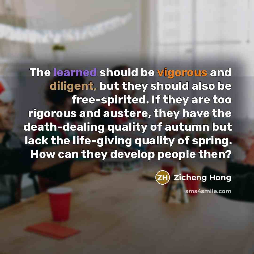 “The learned should be vigorous and diligent, but they should also be free-spirited. If they are too rigorous and austere, they have the death-dealing quality of autumn but lack the life-giving quality of spring. How can they develop people then?” quote by Zicheng Hong