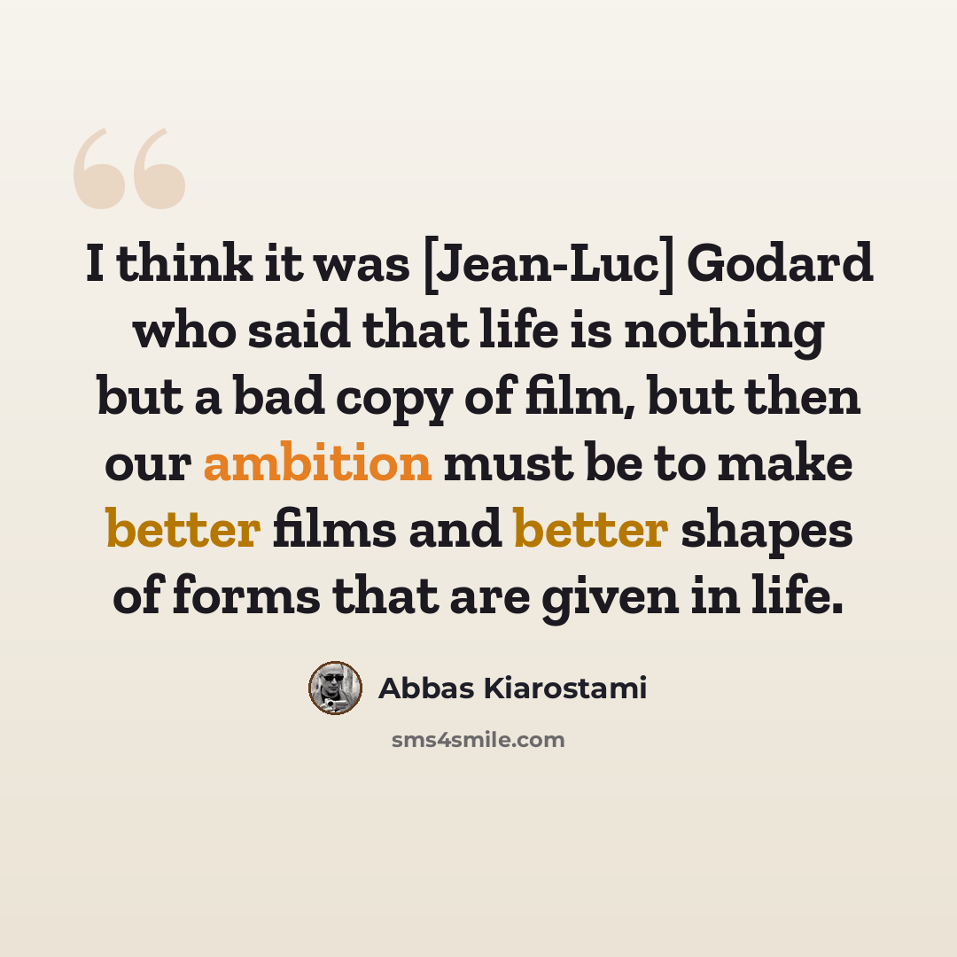 “I think it was [Jean-Luc] Godard who said that life is nothing but a bad copy of film, but then our ambition must be to make better films and better shapes of forms that are given in life.” quote by Abbas Kiarostami