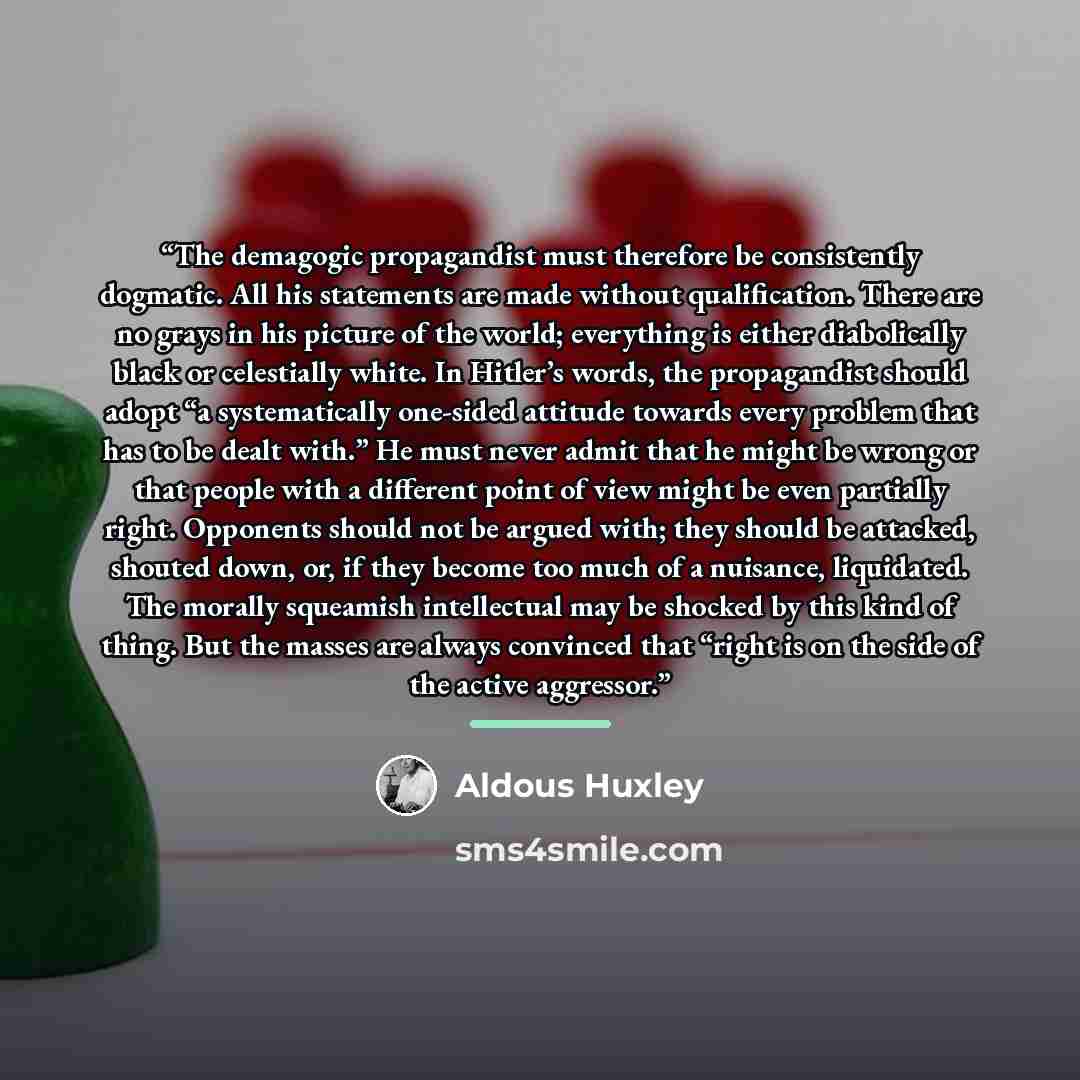 “The demagogic propagandist must therefore be consistently dogmatic. All his statements are made without qualification. There are no grays in his picture of the world; everything is either diabolically black or celestially white. In Hitler’s words, the propagandist should adopt “a systematically…” quote by Aldous Huxley