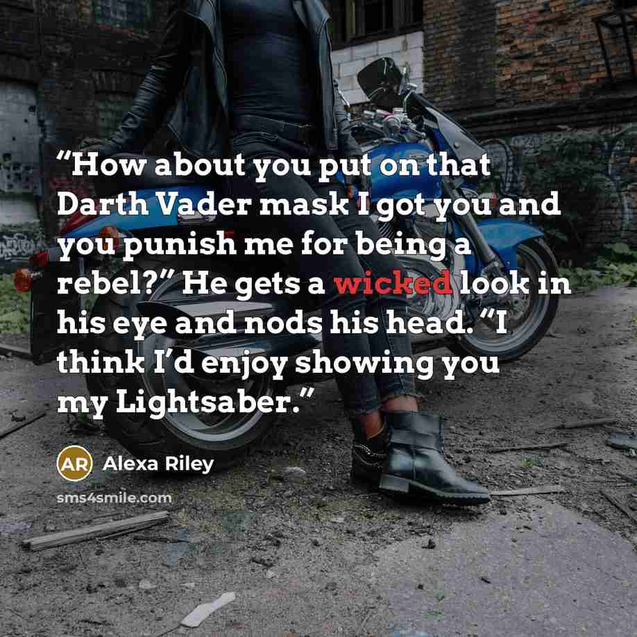“How about you put on that Darth Vader mask I got you and you punish me for being a rebel?” He gets a wicked look in his eye and nods his head. “I think I’d enjoy showing you my Lightsaber.” quote by Alexa Riley