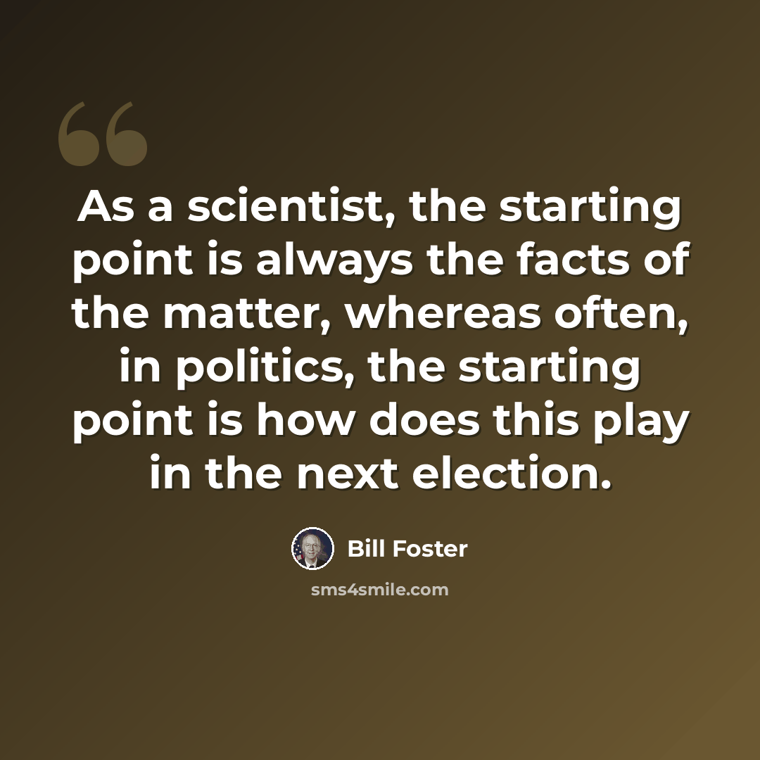 “As a scientist, the starting point is always the facts of the matter, whereas often, in politics, the starting point is how does this play in the next election.” quote by Bill Foster