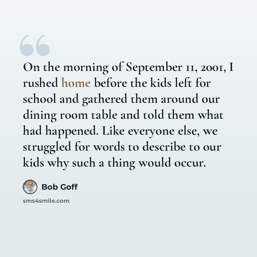 “On the morning of September 11, 2001, I rushed home before the kids left for school and gathered them around our dining room table and told them what had happened. Like everyone else, we struggled for words to describe to our kids why such a thing would occur.” quote by Bob Goff