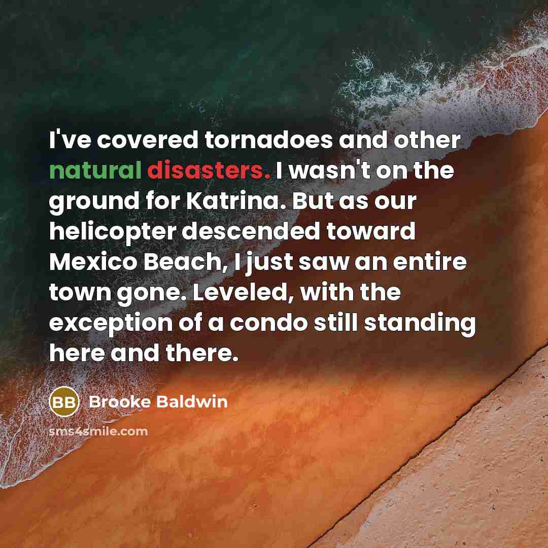 “I've covered tornadoes and other natural disasters. I wasn't on the ground for Katrina. But as our helicopter descended toward Mexico Beach, I just saw an entire town gone. Leveled, with the exception of a condo still standing here and there.” quote by Brooke Baldwin