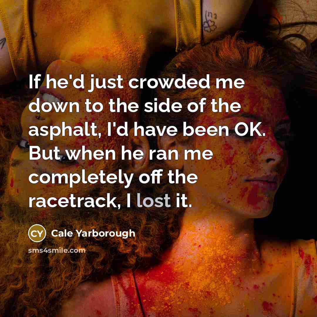 “If he'd just crowded me down to the side of the asphalt, I'd have been OK. But when he ran me completely off the racetrack, I lost it.” quote by Cale Yarborough