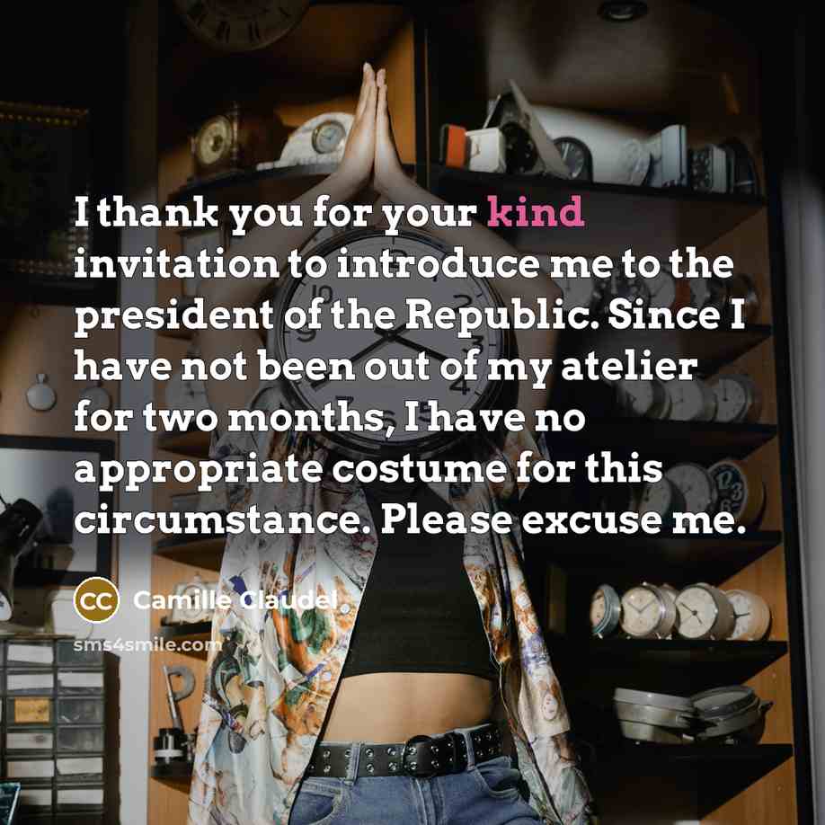 “I thank you for your kind invitation to introduce me to the president of the Republic. Since I have not been out of my atelier for two months, I have no appropriate costume for this circumstance. Please excuse me.” quote by Camille Claudel
