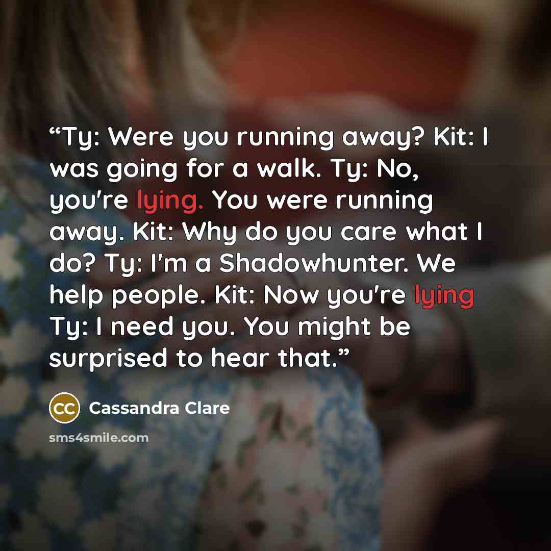 “Ty: Were you running away? Kit: I was going for a walk. Ty: No, you're lying. You were running away. Kit: Why do you care what I do? Ty: I'm a Shadowhunter. We help people. Kit: Now you're lying Ty: I need you. You might be surprised to hear that.” quote by Cassandra Clare