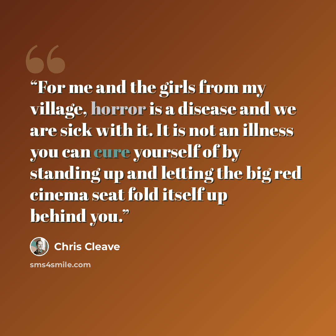 “For me and the girls from my village, horror is a disease and we are sick with it. It is not an illness you can cure yourself of by standing up and letting the big red cinema seat fold itself up behind you.” quote by Chris Cleave