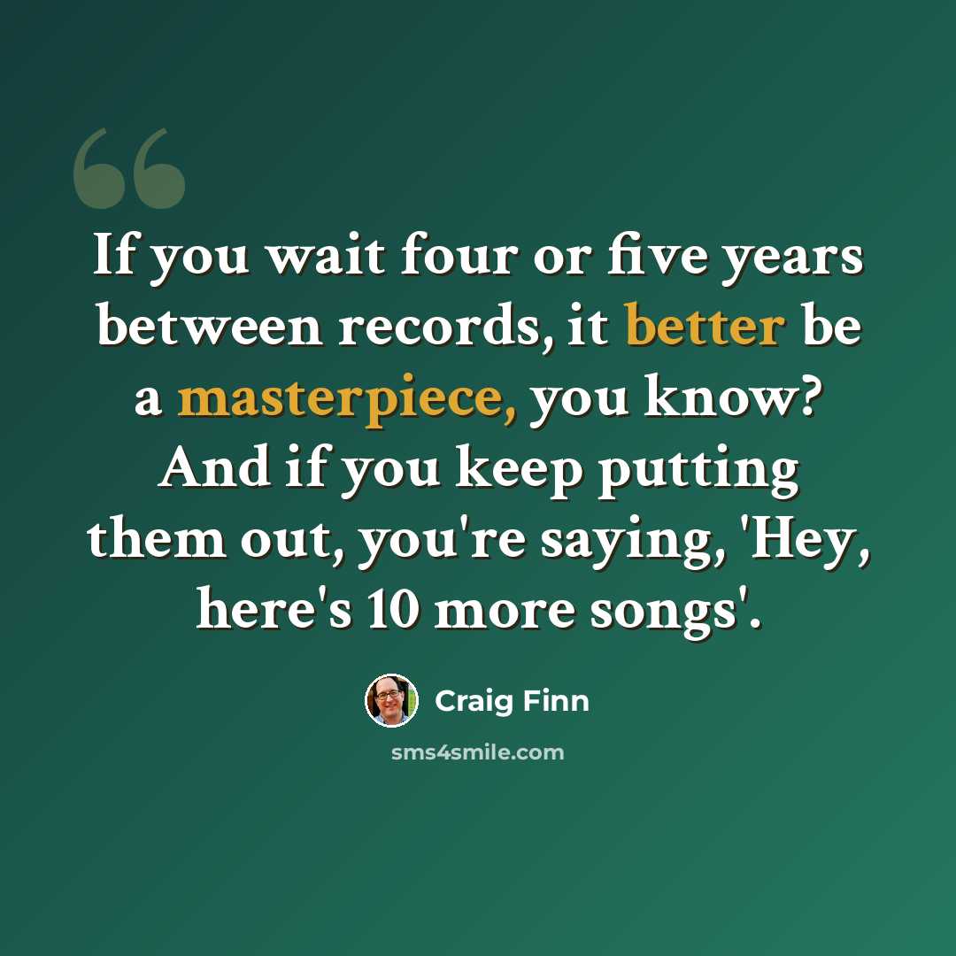 “If you wait four or five years between records, it better be a masterpiece, you know? And if you keep putting them out, you're saying, 'Hey, here's 10 more songs'.” quote by Craig Finn