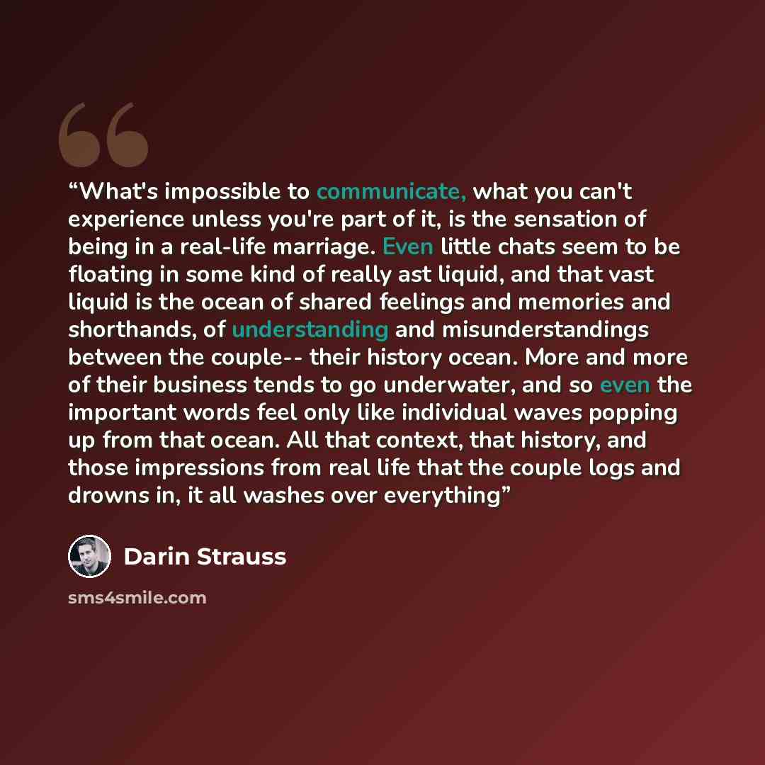 “What's impossible to communicate, what you can't experience unless you're part of it, is the sensation of being in a real-life marriage. Even little chats seem to be floating in some kind of really ast liquid, and that vast liquid is the ocean of shared feelings and memories and shorthands, of…” quote by Darin Strauss