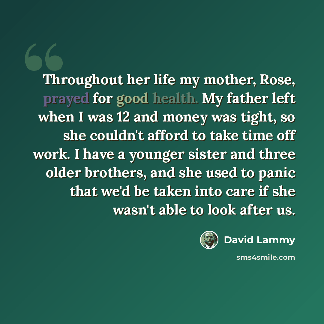 “Throughout her life my mother, Rose, prayed for good health. My father left when I was 12 and money was tight, so she couldn't afford to take time off work. I have a younger sister and three older brothers, and she used to panic that we'd be taken into care if she wasn't able to look after us.” quote by David Lammy