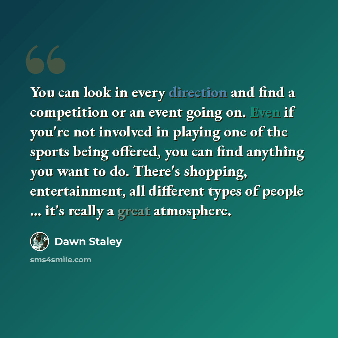 “You can look in every direction and find a competition or an event going on. Even if you're not involved in playing one of the sports being offered, you can find anything you want to do. There's shopping, entertainment, all different types of people ... it's really a great atmosphere.” quote by Dawn Staley