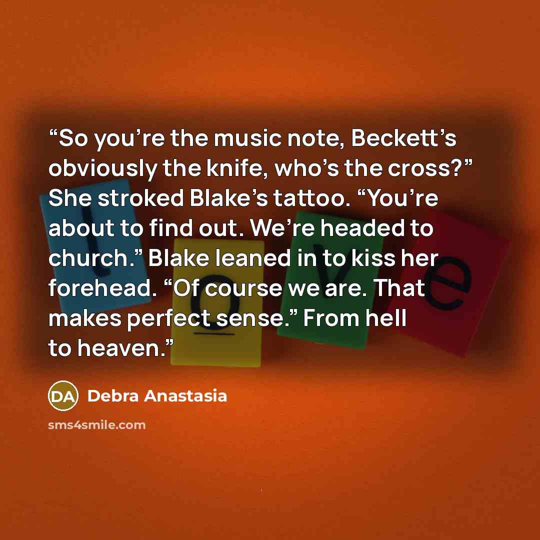 “So you’re the music note, Beckett’s obviously the knife, who’s the cross?” She stroked Blake’s tattoo. “You’re about to find out. We’re headed to church.” Blake leaned in to kiss her forehead. “Of course we are. That makes perfect sense.” From hell to heaven.” quote by Debra Anastasia