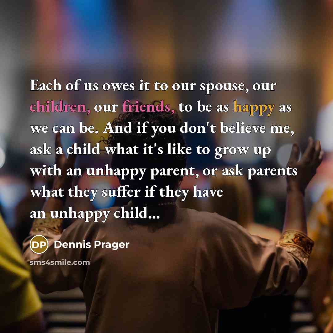 “Each of us owes it to our spouse, our children, our friends, to be as happy as we can be. And if you don't believe me, ask a child what it's like to grow up with an unhappy parent, or ask parents what they suffer if they have an unhappy child…” quote by Dennis Prager