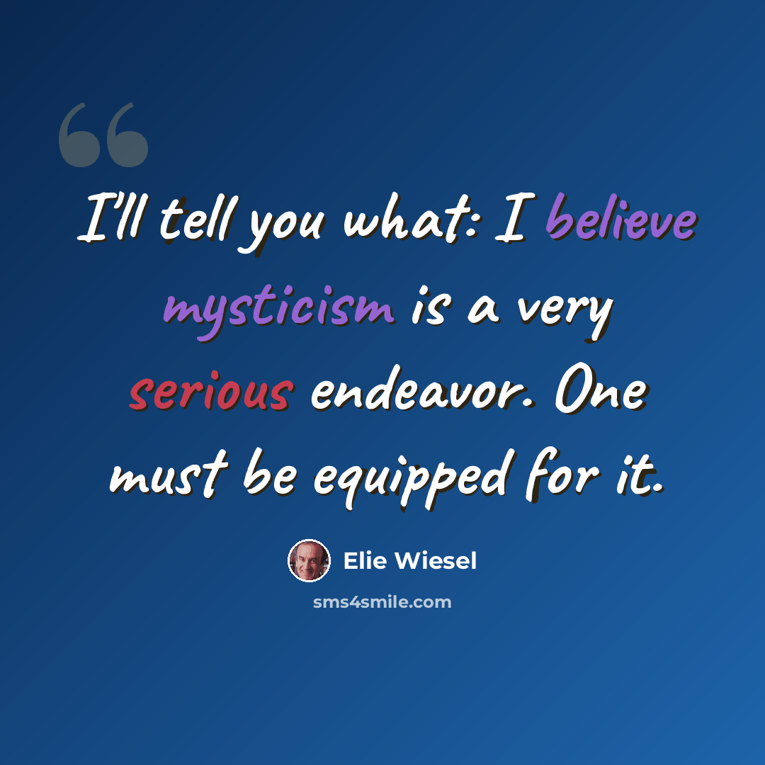 “I'll tell you what: I believe mysticism is a very serious endeavor. One must be equipped for it.” quote by Elie Wiesel