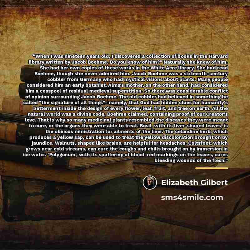 “When I was nineteen years old, I discovered a collection of books in the Harvard library written by Jacob Boehme. Do you know of him?" Naturally she knew of him. She had her own copies of these works in the White Acre library. She had read Boehme, though she never admired him. Jacob Boehme was a…” quote by Elizabeth Gilbert