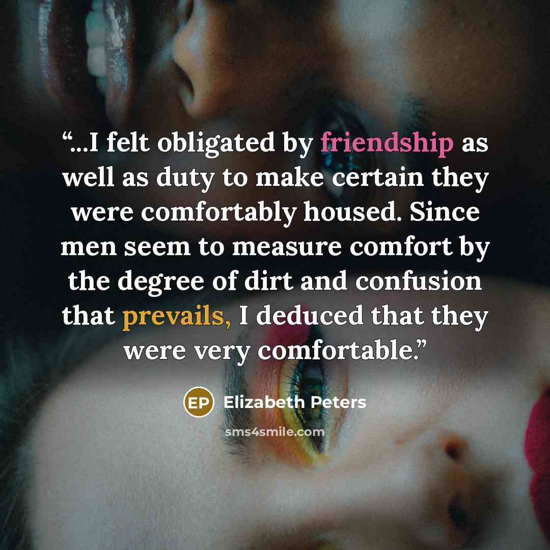 “...I felt obligated by friendship as well as duty to make certain they were comfortably housed. Since men seem to measure comfort by the degree of dirt and confusion that prevails, I deduced that they were very comfortable.” quote by Elizabeth Peters