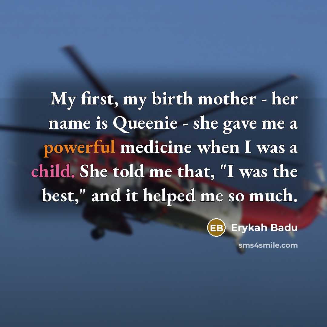 “My first, my birth mother - her name is Queenie - she gave me a powerful medicine when I was a child. She told me that, "I was the best," and it helped me so much.” quote by Erykah Badu