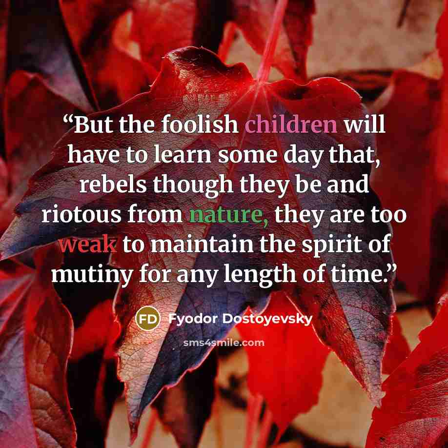 “But the foolish children will have to learn some day that, rebels though they be and riotous from nature, they are too weak to maintain the spirit of mutiny for any length of time.” quote by Fyodor Dostoyevsky