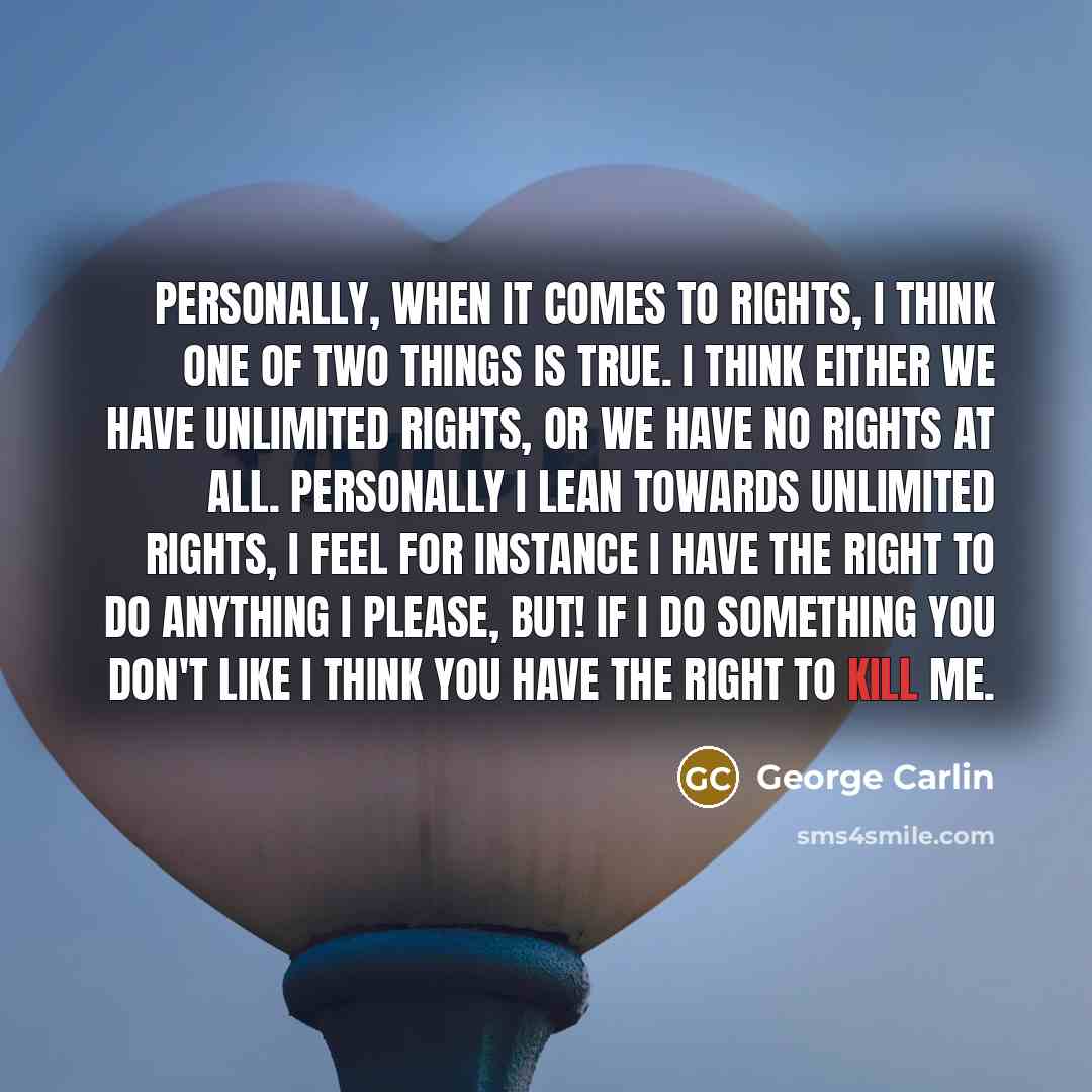 “Personally, when it comes to rights, I think one of two things is true. I think either we have unlimited rights, or we have no rights at all. Personally I lean towards unlimited rights, I feel for instance I have the right to do anything I please, BUT! If I do something you don't like I think you…” quote by George Carlin