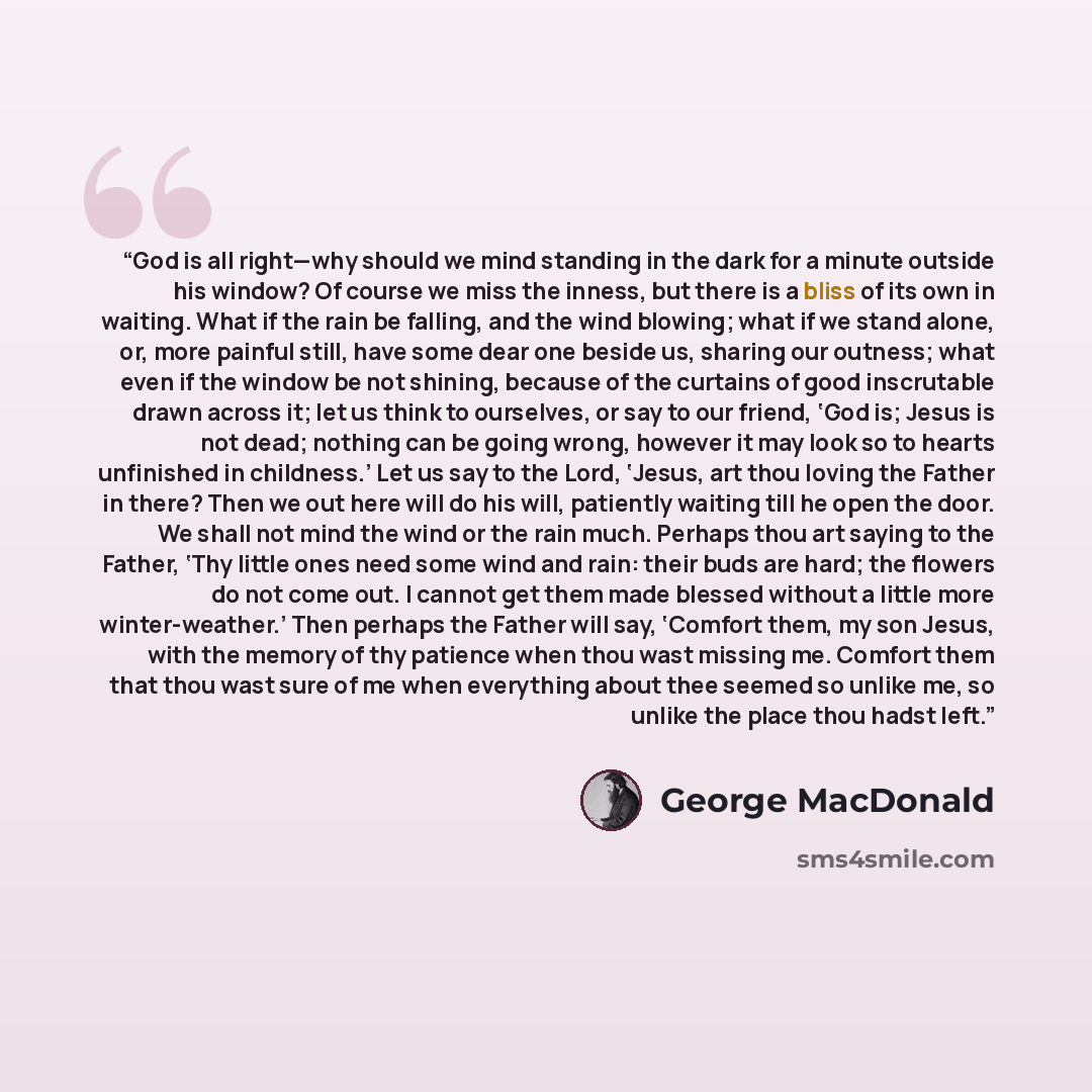 “God is all right—why should we mind standing in the dark for a minute outside his window? Of course we miss the inness, but there is a bliss of its own in waiting. What if the rain be falling, and the wind blowing; what if we stand alone, or, more painful still, have some dear one beside us…” quote by George MacDonald