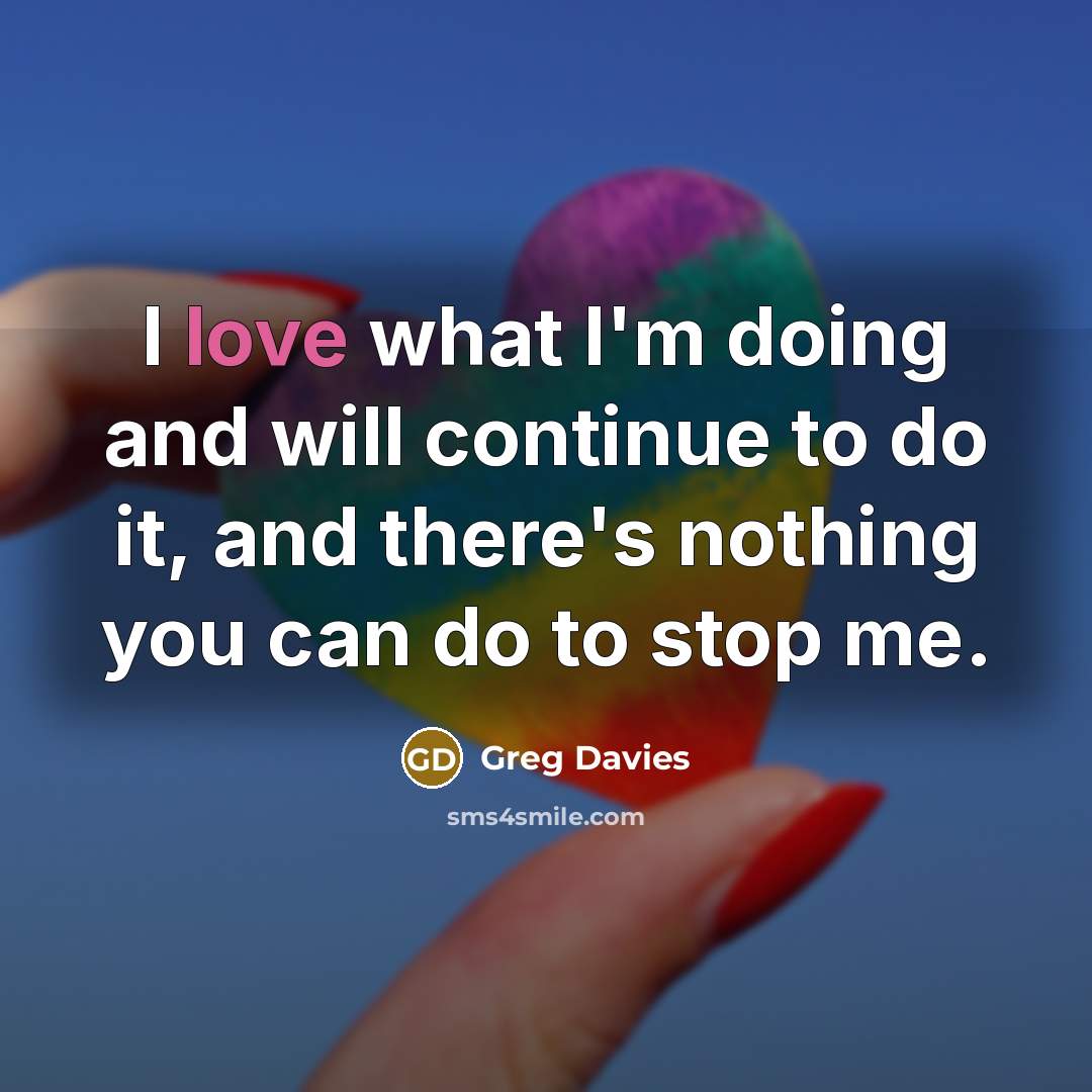 “I love what I'm doing and will continue to do it, and there's nothing you can do to stop me.” quote by Greg Davies