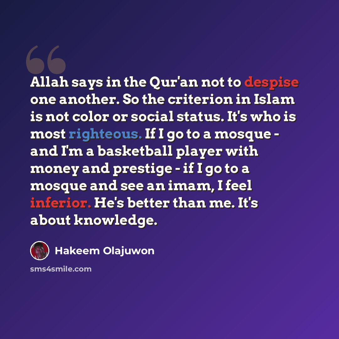“Allah says in the Qur'an not to despise one another. So the criterion in Islam is not color or social status. It's who is most righteous. If I go to a mosque - and I'm a basketball player with money and prestige - if I go to a mosque and see an imam, I feel inferior. He's better than me. It's…” quote by Hakeem Olajuwon