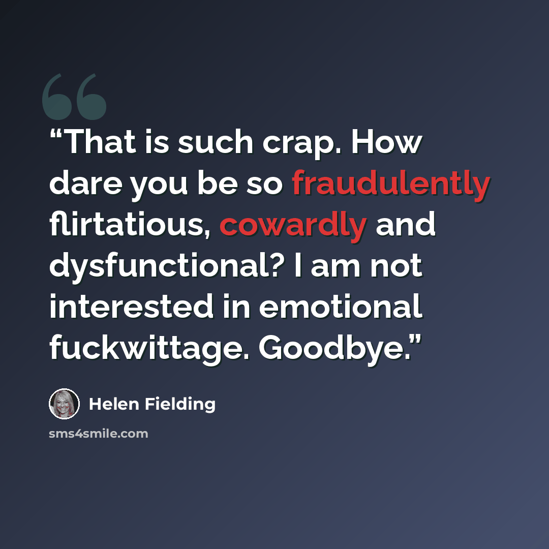 “That is such crap. How dare you be so fraudulently flirtatious, cowardly and dysfunctional? I am not interested in emotional fuckwittage. Goodbye.” quote by Helen Fielding