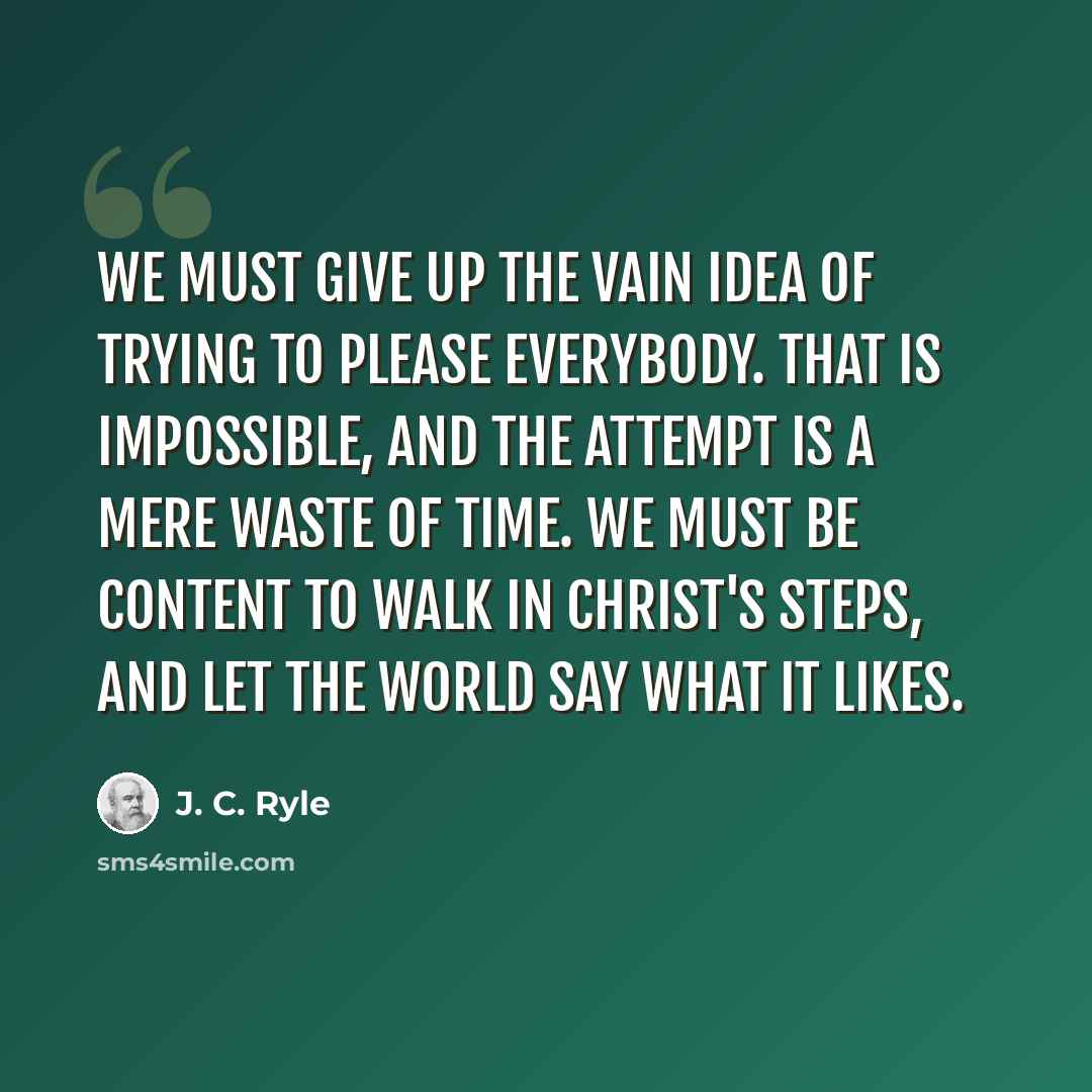 “We must give up the vain idea of trying to please everybody. That is impossible, and the attempt is a mere waste of time. We must be content to walk in Christ's steps, and let the world say what it likes.” quote by J. C. Ryle