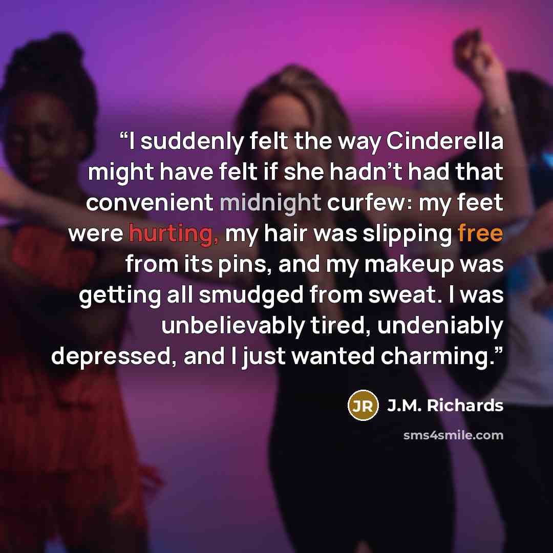 “I suddenly felt the way Cinderella might have felt if she hadn’t had that convenient midnight curfew: my feet were hurting, my hair was slipping free from its pins, and my makeup was getting all smudged from sweat. I was unbelievably tired, undeniably depressed, and I just wanted charming.” quote by J.M. Richards