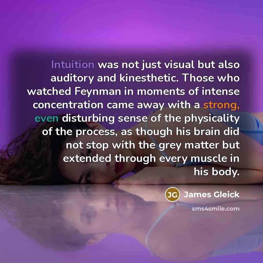 “Intuition was not just visual but also auditory and kinesthetic. Those who watched Feynman in moments of intense concentration came away with a strong, even disturbing sense of the physicality of the process, as though his brain did not stop with the grey matter but extended through every muscle…” quote by James Gleick