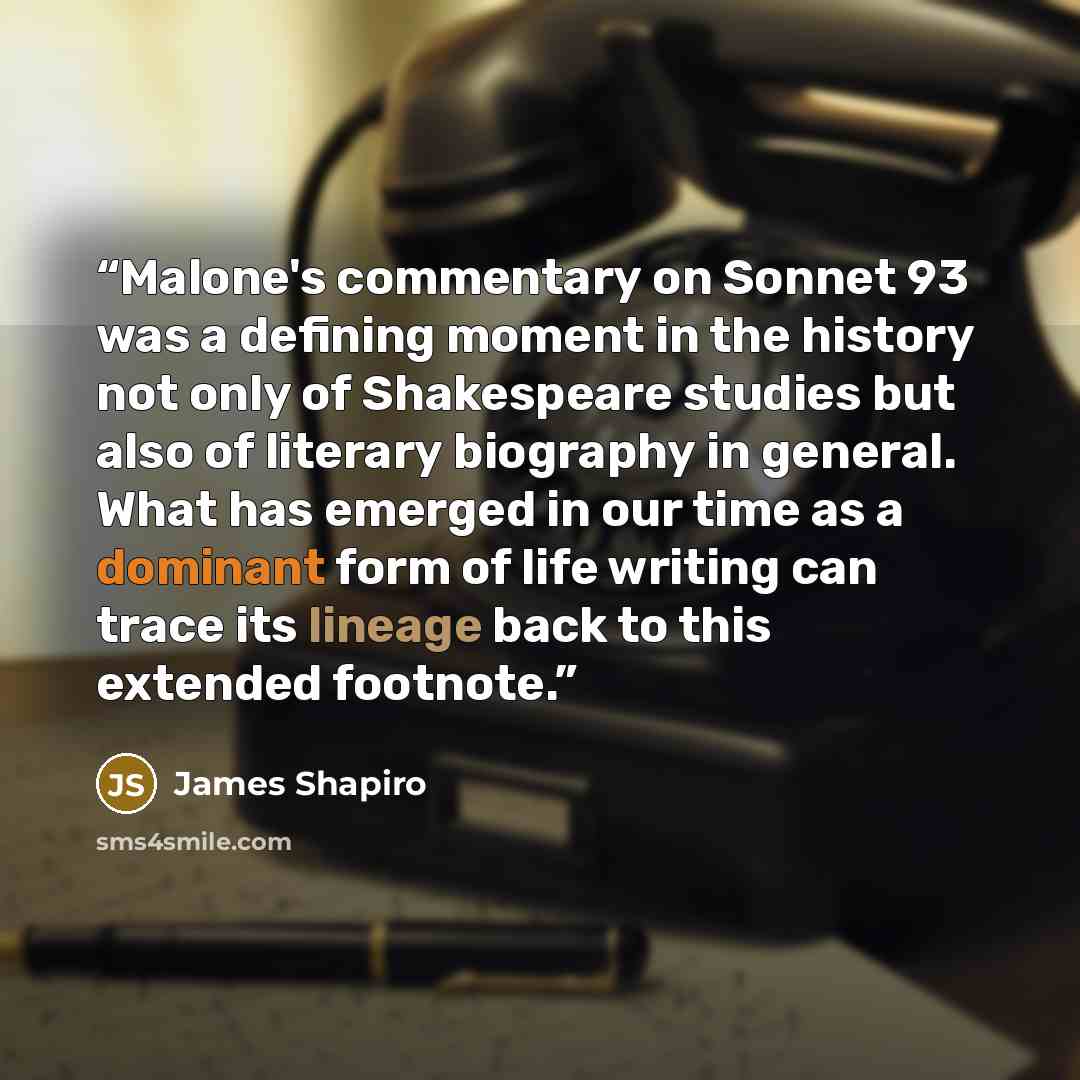 “Malone's commentary on Sonnet 93 was a defining moment in the history not only of Shakespeare studies but also of literary biography in general. What has emerged in our time as a dominant form of life writing can trace its lineage back to this extended footnote.” quote by James Shapiro