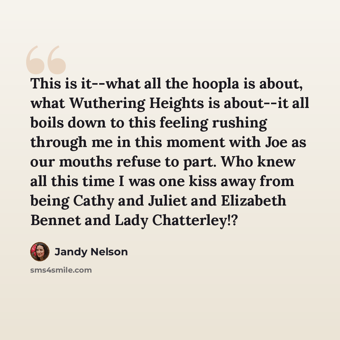 “This is it--what all the hoopla is about, what Wuthering Heights is about--it all boils down to this feeling rushing through me in this moment with Joe as our mouths refuse to part. Who knew all this time I was one kiss away from being Cathy and Juliet and Elizabeth Bennet and Lady Chatterley!?” quote by Jandy Nelson