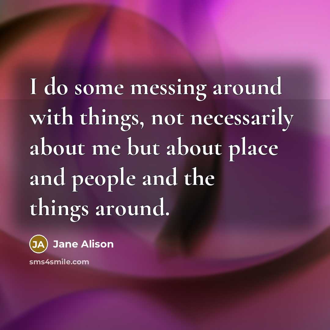 “I do some messing around with things, not necessarily about me but about place and people and the things around.” quote by Jane Alison