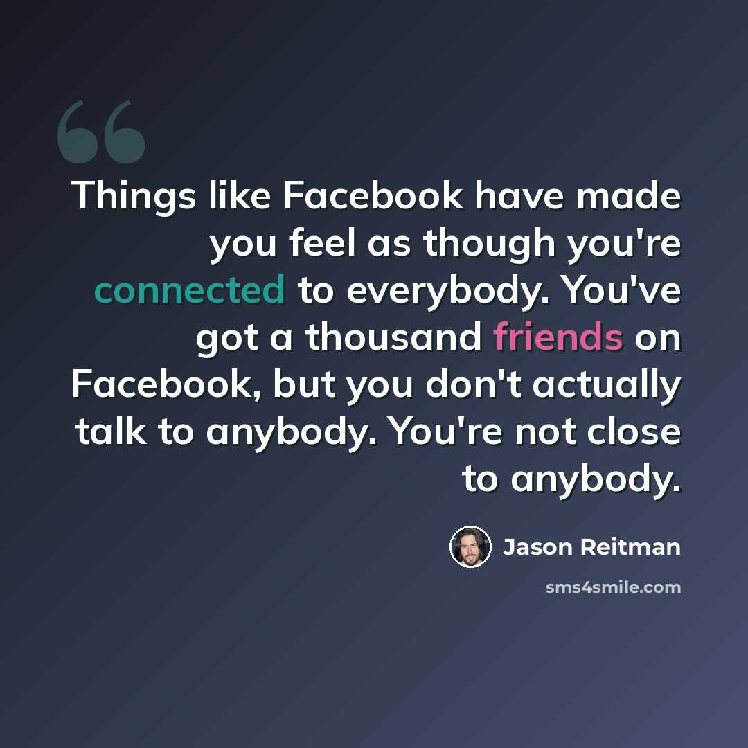 “Things like Facebook have made you feel as though you're connected to everybody. You've got a thousand friends on Facebook, but you don't actually talk to anybody. You're not close to anybody.” quote by Jason Reitman