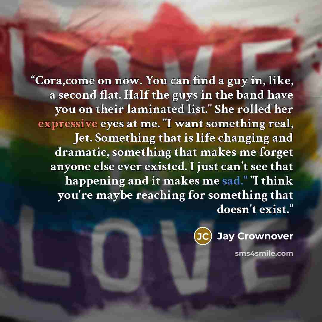 “Cora,come on now. You can find a guy in, like, a second flat. Half the guys in the band have you on their laminated list." She rolled her expressive eyes at me. "I want something real, Jet. Something that is life changing and dramatic, something that makes me forget anyone else ever existed. I…” quote by Jay Crownover