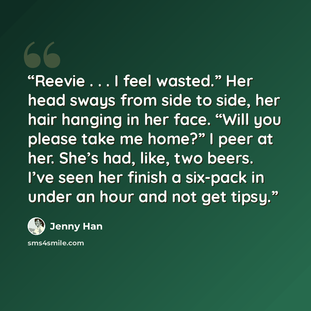 “Reevie . . . I feel wasted.” Her head sways from side to side, her hair hanging in her face. “Will you please take me home?” I peer at her. She’s had, like, two beers. I’ve seen her finish a six-pack in under an hour and not get tipsy.” quote by Jenny Han