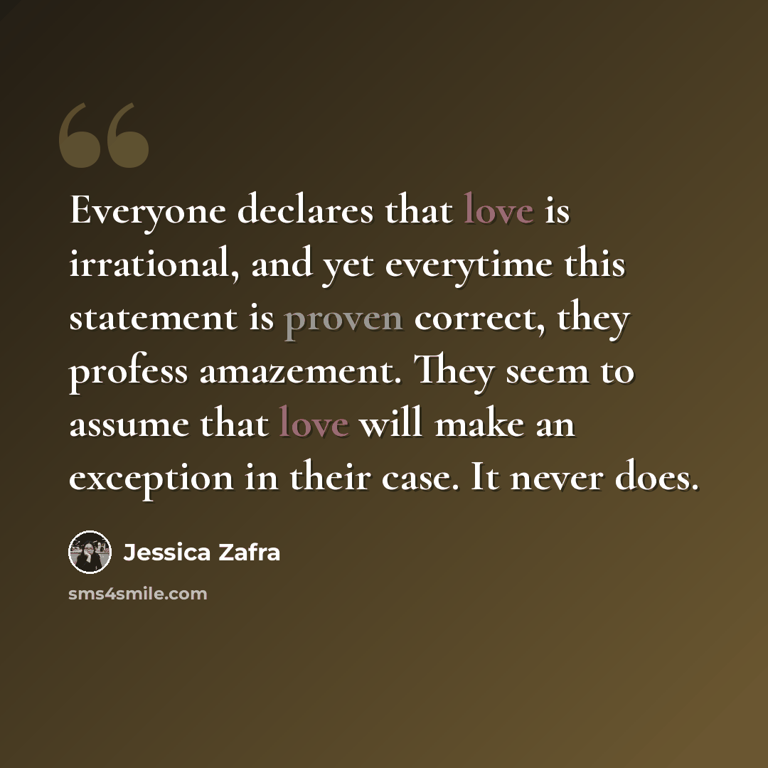 “Everyone declares that love is irrational, and yet everytime this statement is proven correct, they profess amazement. They seem to assume that love will make an exception in their case. It never does.” quote by Jessica Zafra