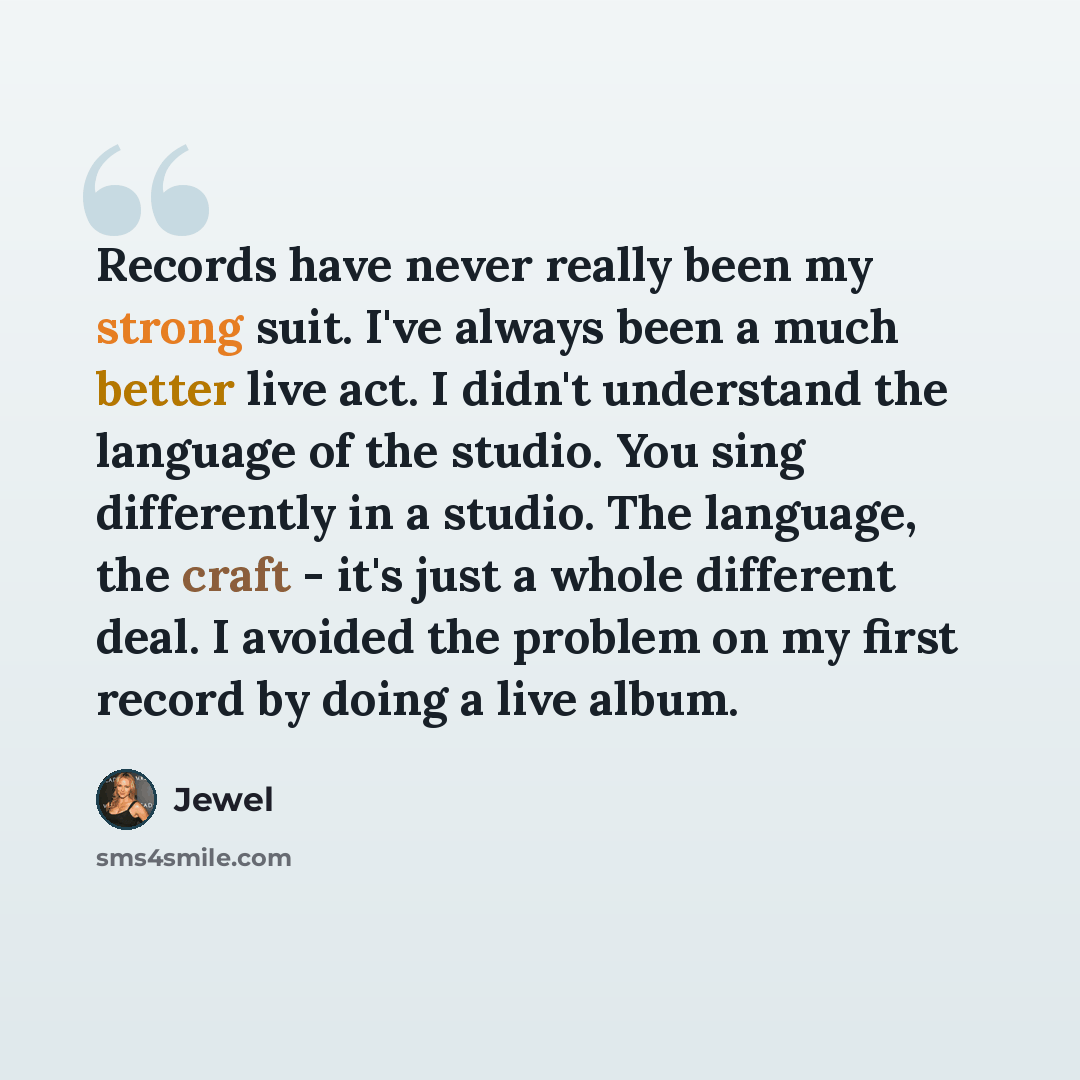 “Records have never really been my strong suit. I've always been a much better live act. I didn't understand the language of the studio. You sing differently in a studio. The language, the craft - it's just a whole different deal. I avoided the problem on my first record by doing a live album.” quote by Jewel
