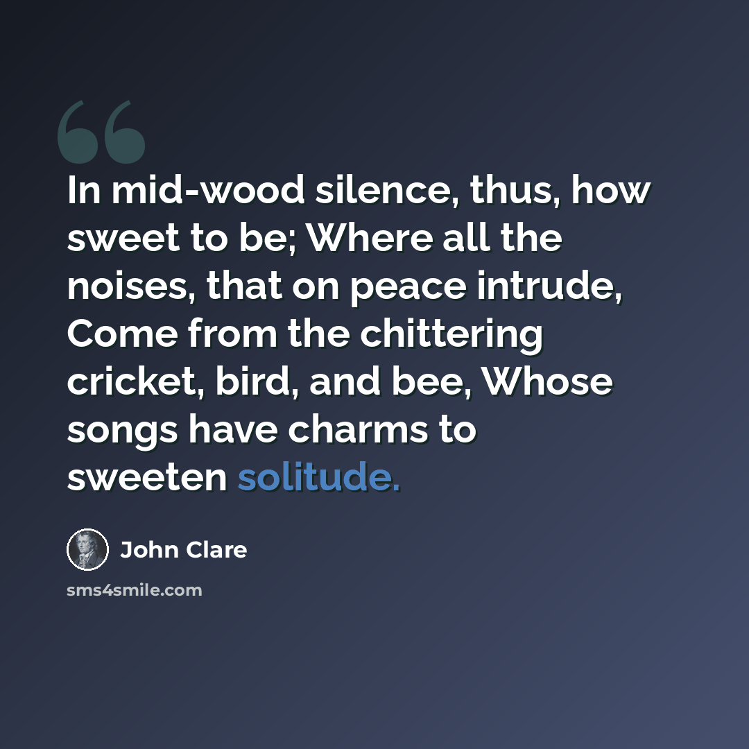 “In mid-wood silence, thus, how sweet to be; Where all the noises, that on peace intrude, Come from the chittering cricket, bird, and bee, Whose songs have charms to sweeten solitude.” quote by John Clare