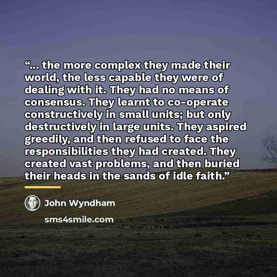 “... the more complex they made their world, the less capable they were of dealing with it. They had no means of consensus. They learnt to co-operate constructively in small units; but only destructively in large units. They aspired greedily, and then refused to face the responsibilities they had…” quote by John Wyndham