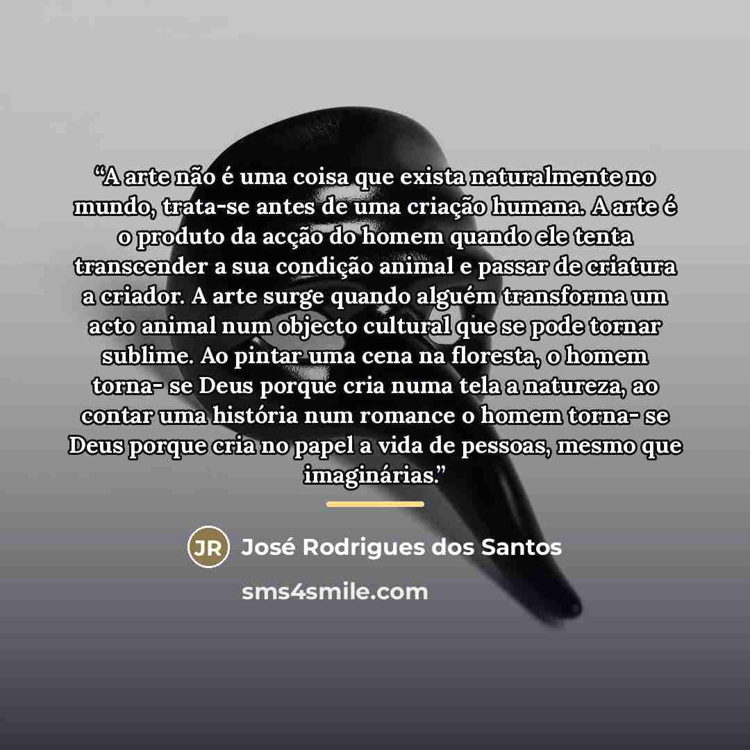 “A arte não é uma coisa que exista naturalmente no mundo, trata-se antes de uma criação humana. A arte é o produto da acção do homem quando ele tenta transcender a sua condição animal e passar de criatura a criador. A arte surge quando alguém transforma um acto animal num objecto cultural que se…” quote by José Rodrigues dos Santos