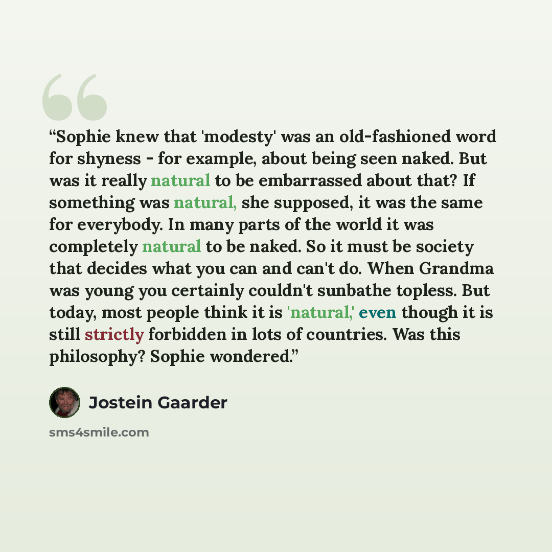 “Sophie knew that 'modesty' was an old-fashioned word for shyness - for example, about being seen naked. But was it really natural to be embarrassed about that? If something was natural, she supposed, it was the same for everybody. In many parts of the world it was completely natural to be naked…” quote by Jostein Gaarder