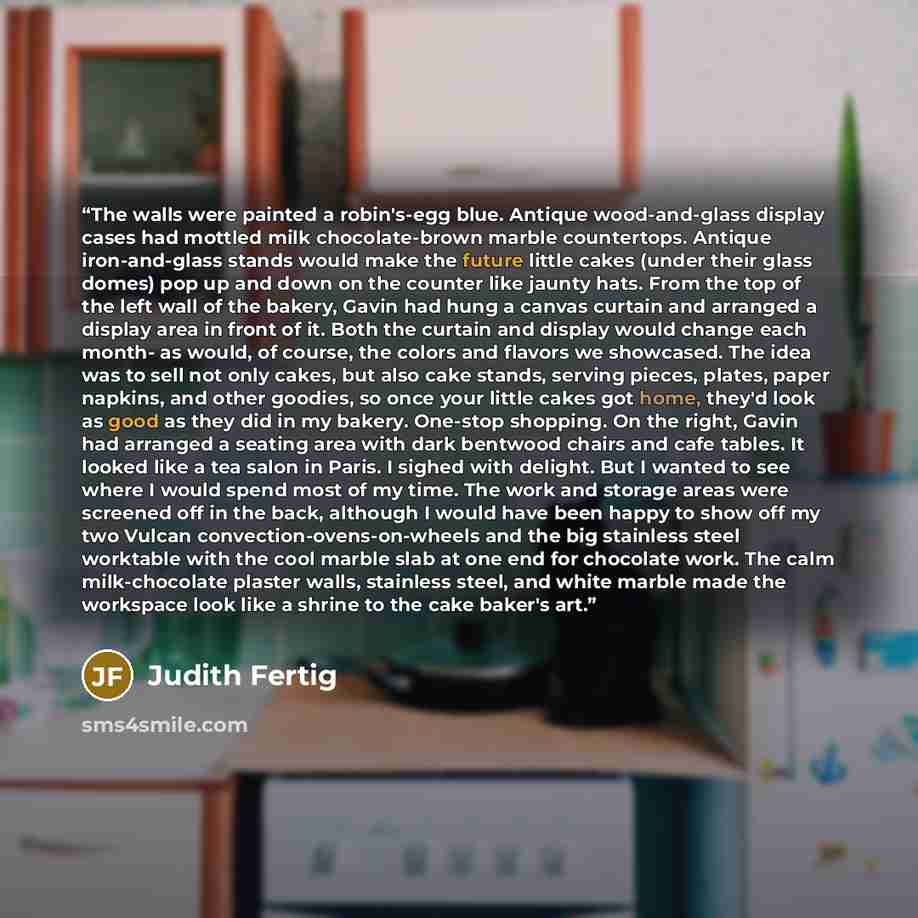 “The walls were painted a robin's-egg blue. Antique wood-and-glass display cases had mottled milk chocolate-brown marble countertops. Antique iron-and-glass stands would make the future little cakes (under their glass domes) pop up and down on the counter like jaunty hats. From the top of the left…” quote by Judith Fertig